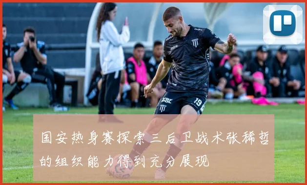 国安热身赛探索三后卫战术张稀哲的组织能力得到充分展现