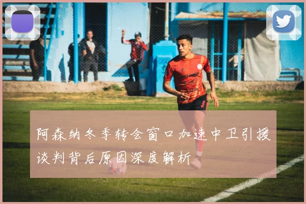 阿森纳冬季转会窗口加速中卫引援谈判背后原因深度解析
