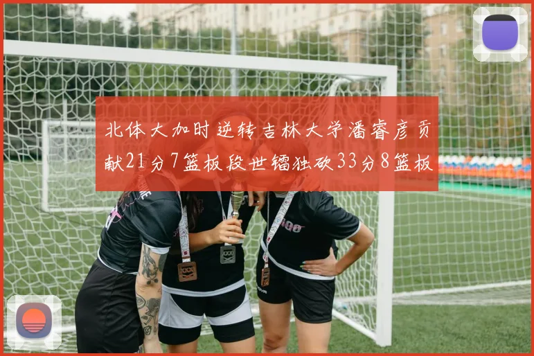 北体大加时逆转吉林大学潘睿彦贡献21分7篮板段世镭独砍33分8篮板表现抢眼