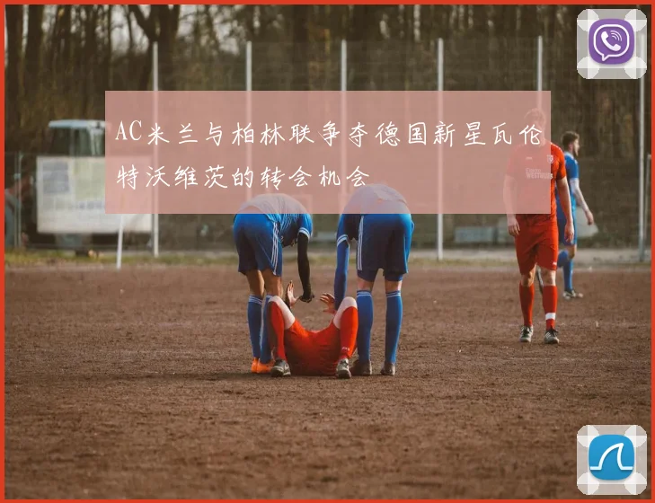 AC米兰与柏林联争夺德国新星瓦伦特沃维茨的转会机会