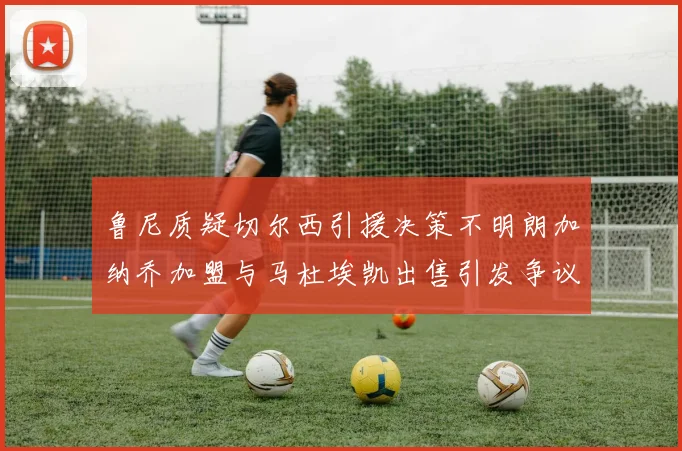 鲁尼质疑切尔西引援决策不明朗加纳乔加盟与马杜埃凯出售引发争议
