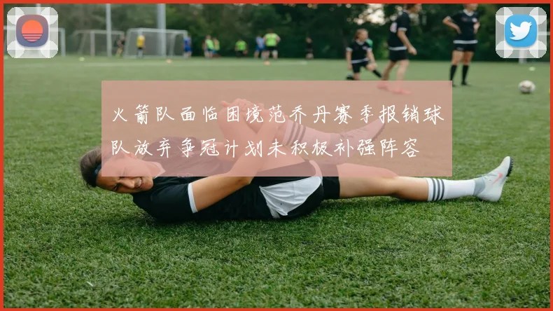 火箭队面临困境范乔丹赛季报销球队放弃争冠计划未积极补强阵容