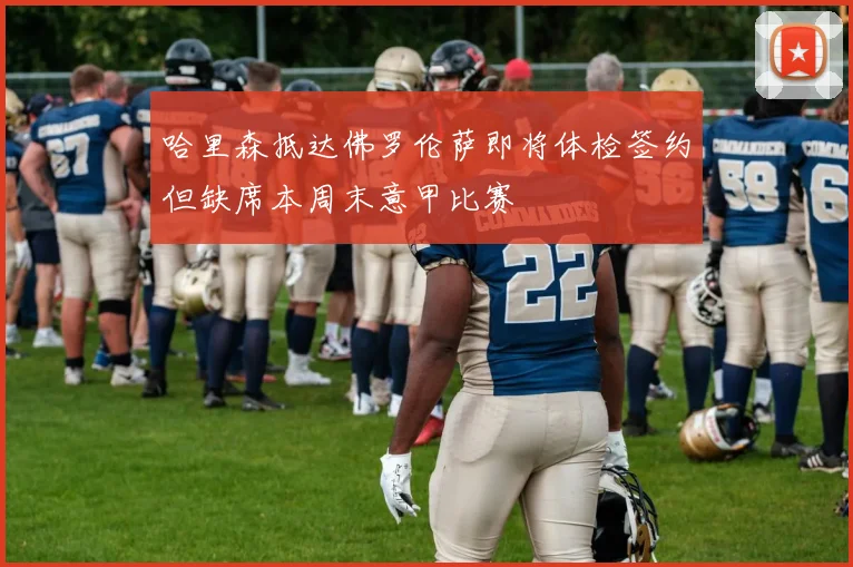 哈里森抵达佛罗伦萨即将体检签约但缺席本周末意甲比赛