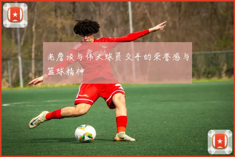 老詹谈与伟大球员交手的荣誉感与篮球精神
