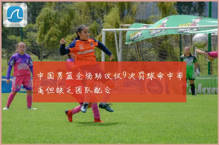 中国男篮全场助攻仅9次罚球命中率高但缺乏团队配合