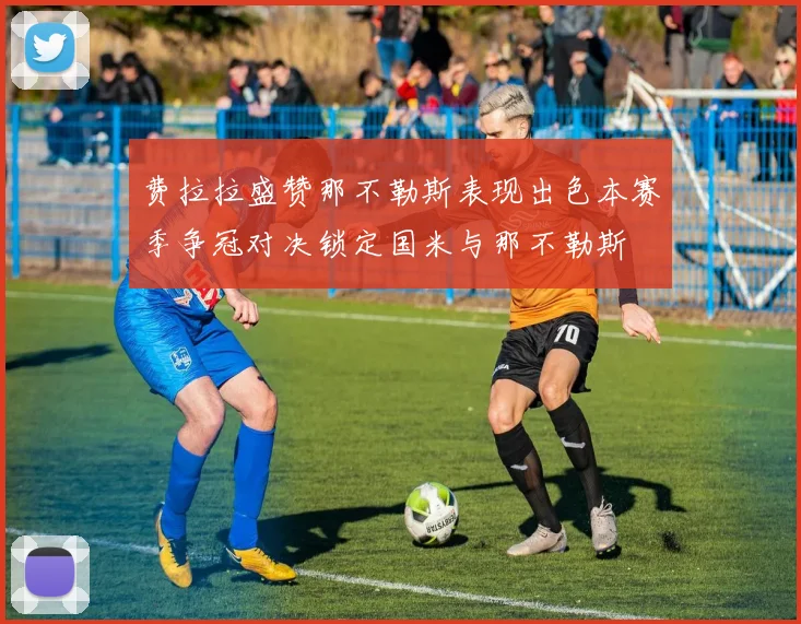 费拉拉盛赞那不勒斯表现出色本赛季争冠对决锁定国米与那不勒斯