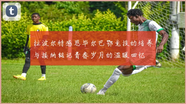 拉波尔特感恩毕尔巴鄂竞技的培养与接纳铭记青春岁月的温暖回忆