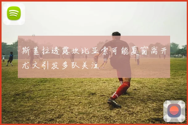 斯基拉透露坎比亚索可能夏窗离开尤文引发多队关注