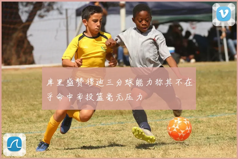 库里盛赞穆迪三分球能力称其不在乎命中率投篮毫无压力