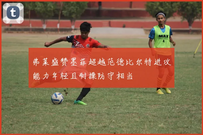 弗莱盛赞墨菲超越范德比尔特进攻能力年轻且耐操防守相当