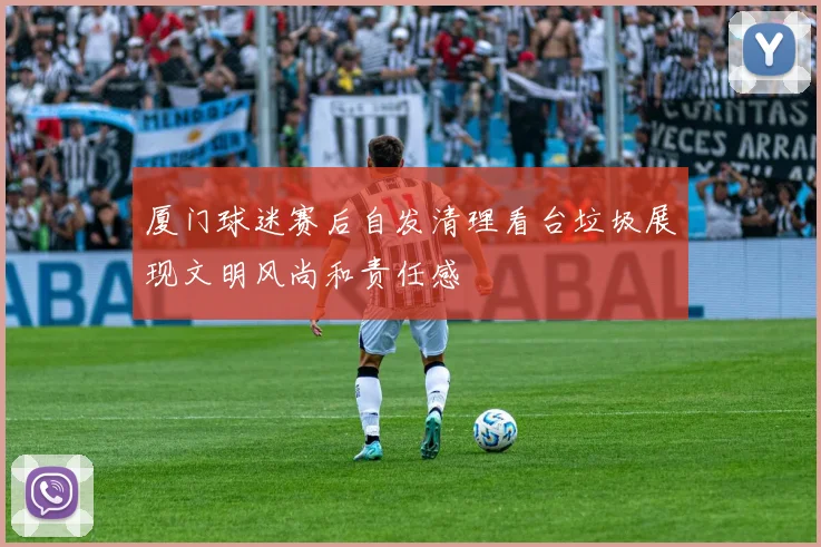 厦门球迷赛后自发清理看台垃圾展现文明风尚和责任感