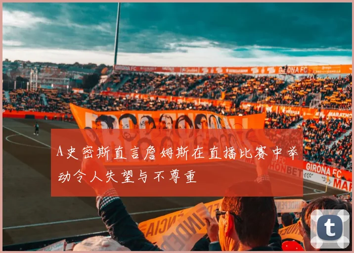 A史密斯直言詹姆斯在直播比赛中举动令人失望与不尊重